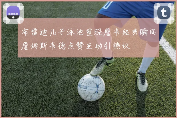 布雷迪儿子泳池重现詹韦经典瞬间詹姆斯韦德点赞互动引热议