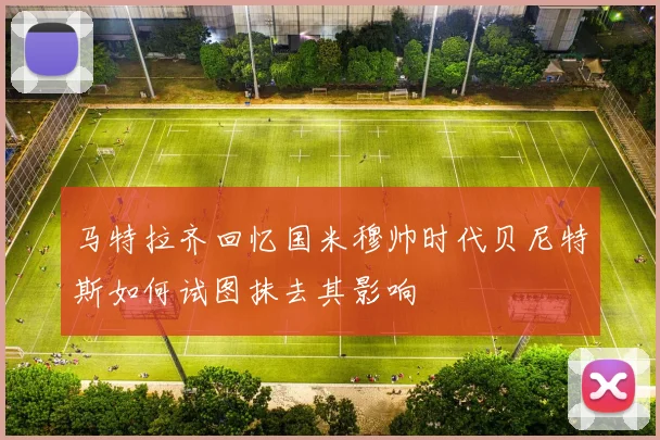 马特拉齐回忆国米穆帅时代贝尼特斯如何试图抹去其影响