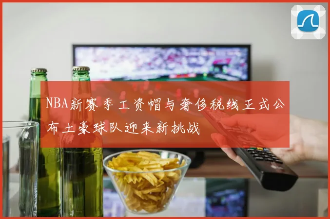 NBA新赛季工资帽与奢侈税线正式公布土豪球队迎来新挑战