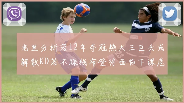 老里分析若12年夺冠热火三巨头或解散KD若不踩线布登将面临下课危机