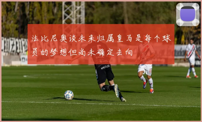 法比尼奥谈未来归属皇马是每个球员的梦想但尚未确定去向