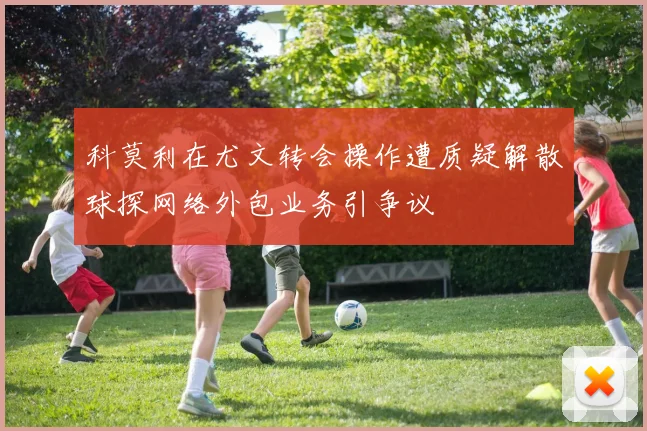 科莫利在尤文转会操作遭质疑解散球探网络外包业务引争议