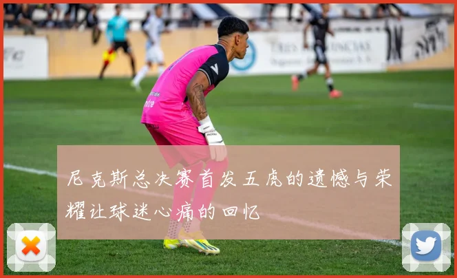 尼克斯总决赛首发五虎的遗憾与荣耀让球迷心痛的回忆