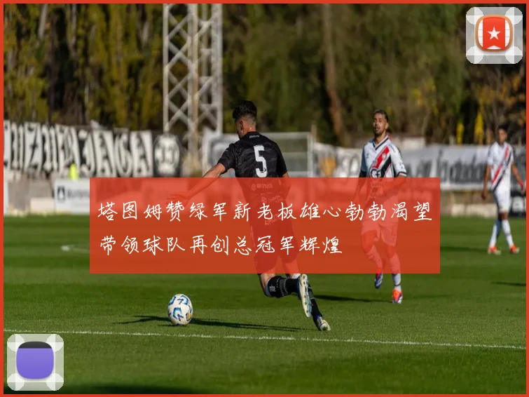 塔图姆赞绿军新老板雄心勃勃渴望带领球队再创总冠军辉煌