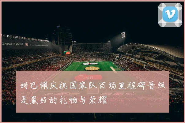 姆巴佩庆祝国家队百场里程碑晋级是最好的礼物与荣耀