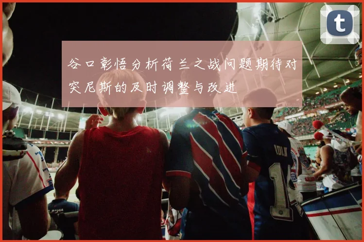 谷口彰悟分析荷兰之战问题期待对突尼斯的及时调整与改进