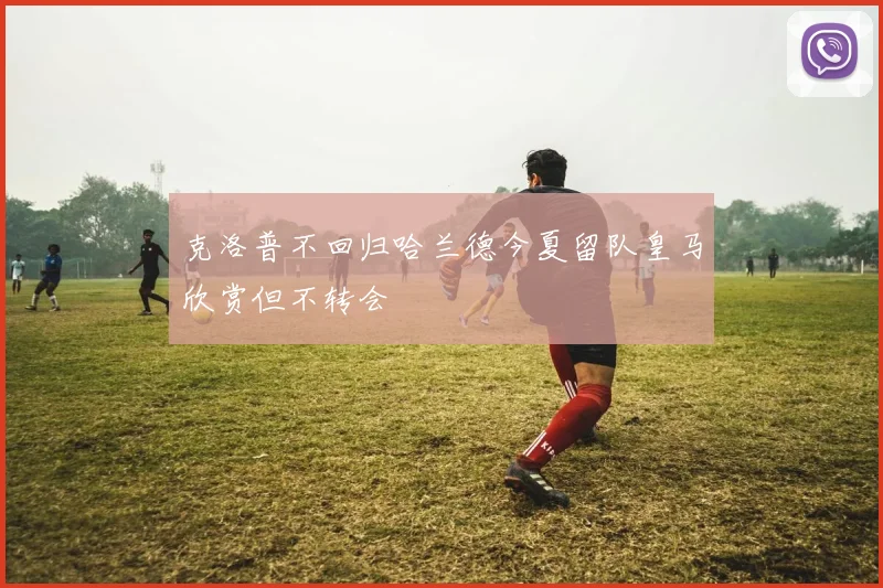 克洛普不回归哈兰德今夏留队皇马欣赏但不转会