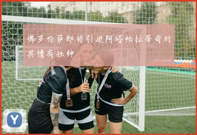 佛罗伦萨即将引进阿塔帕拉蒂奇对其情有独钟