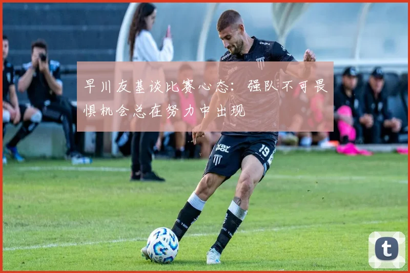 早川友基谈比赛心态：强队不可畏惧机会总在努力中出现