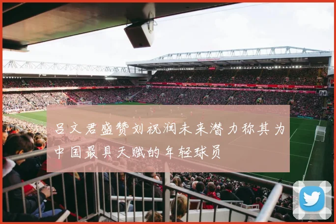 吕文君盛赞刘祝润未来潜力称其为中国最具天赋的年轻球员