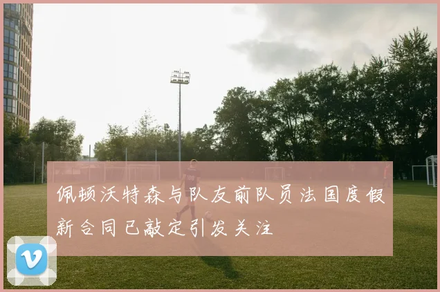 佩顿沃特森与队友前队员法国度假新合同已敲定引发关注