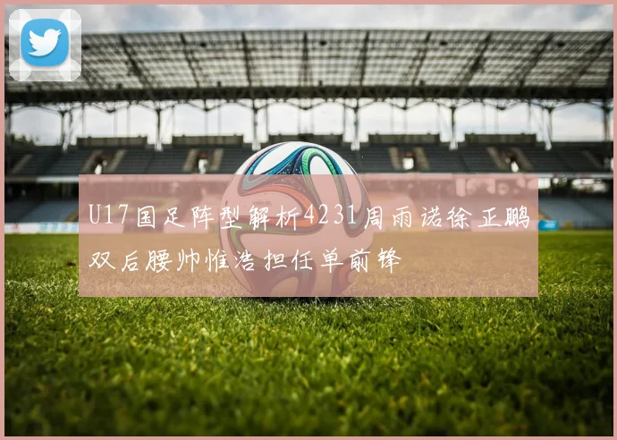 U17国足阵型解析4231周雨诺徐正鹏双后腰帅惟浩担任单前锋
