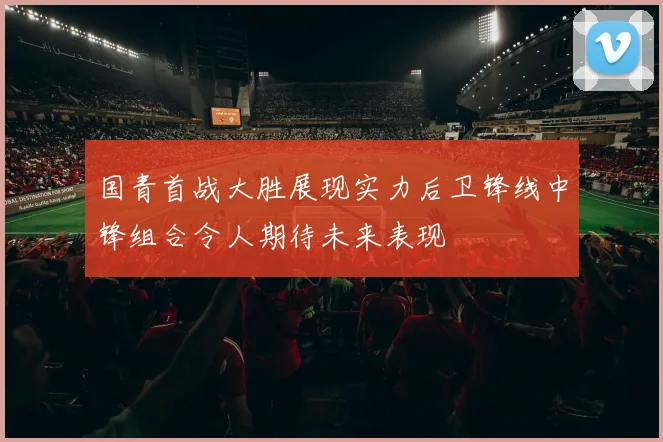 国青首战大胜展现实力后卫锋线中锋组合令人期待未来表现