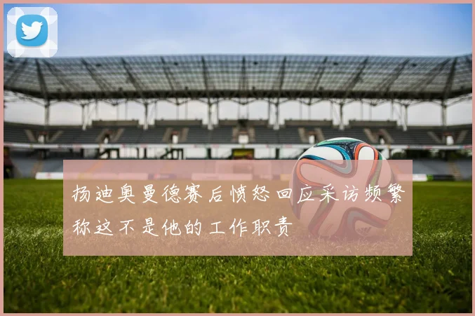 扬迪奥曼德赛后愤怒回应采访频繁称这不是他的工作职责