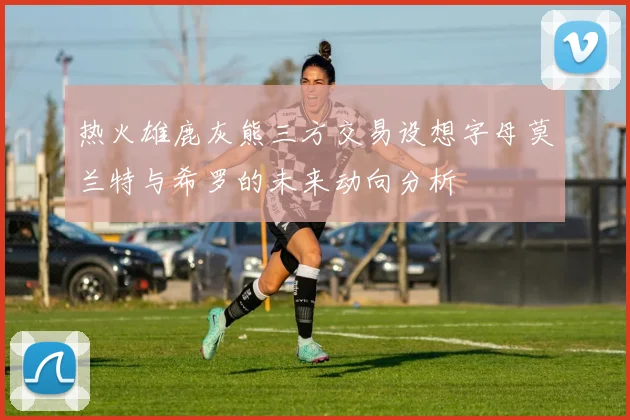 热火雄鹿灰熊三方交易设想字母莫兰特与希罗的未来动向分析