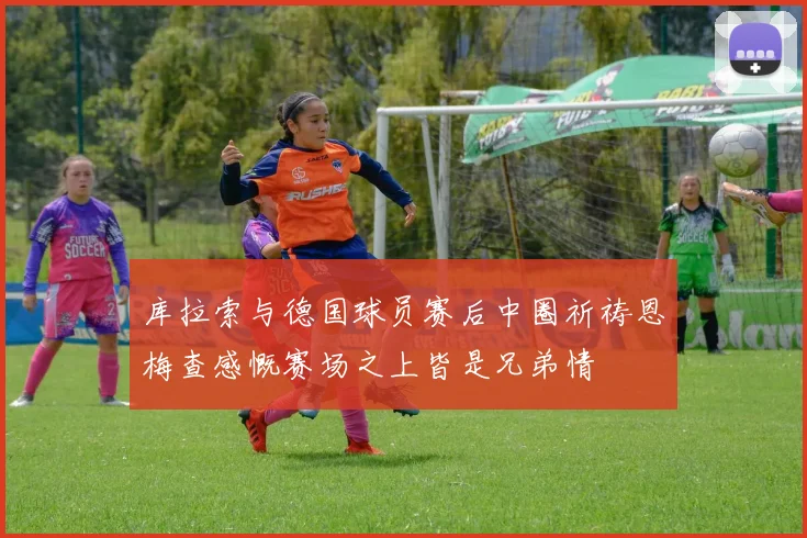 库拉索与德国球员赛后中圈祈祷恩梅查感慨赛场之上皆是兄弟情