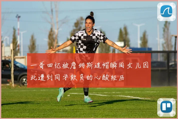 一哥回忆被詹姆斯追帽瞬间女儿因此遭到同学欺负的心酸经历